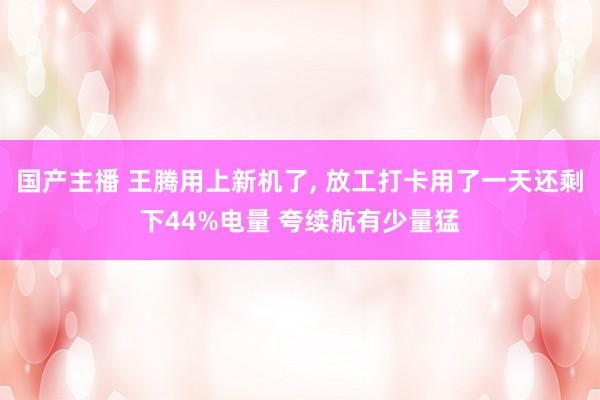 国产主播 王腾用上新机了， 放工打卡用了一天还剩下44%电量 夸续航有少量猛