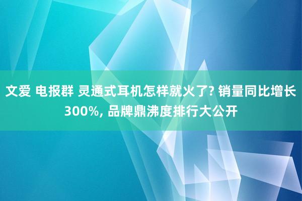 文爱 电报群 灵通式耳机怎样就火了? 销量同比增长300%， 品牌鼎沸度排行大公开