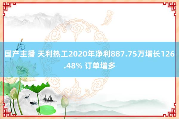 国产主播 天利热工2020年净利887.75万增长126.48% 订单增多