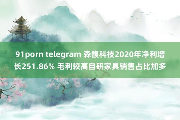 91porn telegram 森馥科技2020年净利增长251.86% 毛利较高自研家具销售占比加多