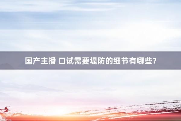 国产主播 口试需要堤防的细节有哪些？