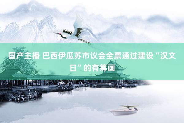 国产主播 巴西伊瓜苏市议会全票通过建设“汉文日”的有筹画