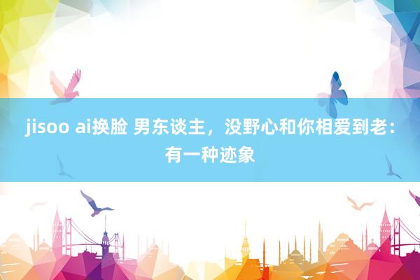 jisoo ai换脸 男东谈主，没野心和你相爱到老：有一种迹象
