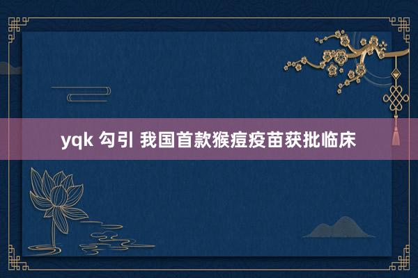 yqk 勾引 我国首款猴痘疫苗获批临床