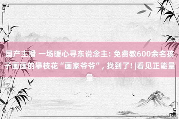 国产主播 一场暖心寻东说念主: 免费教600余名孩子画画的攀枝花“画家爷爷”， 找到了! |看见正能量