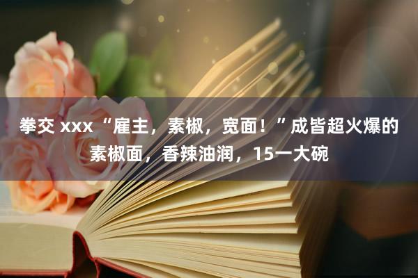 拳交 xxx “雇主，素椒，宽面！”成皆超火爆的素椒面，香辣油润，15一大碗