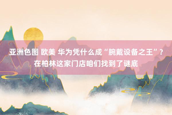 亚洲色图 欧美 华为凭什么成“腕戴设备之王”？在柏林这家门店咱们找到了谜底