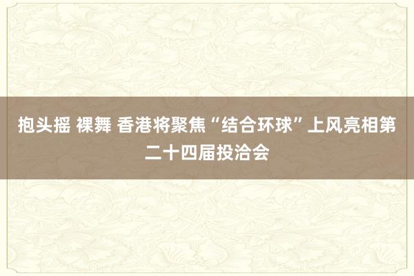 抱头摇 裸舞 香港将聚焦“结合环球”上风亮相第二十四届投洽会