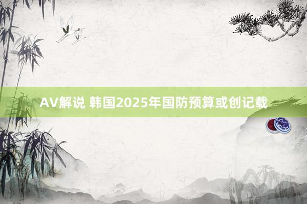 AV解说 韩国2025年国防预算或创记载