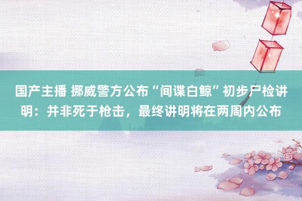 国产主播 挪威警方公布“间谍白鲸”初步尸检讲明：并非死于枪击，最终讲明将在两周内公布