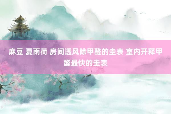 麻豆 夏雨荷 房间透风除甲醛的圭表 室内开释甲醛最快的圭表