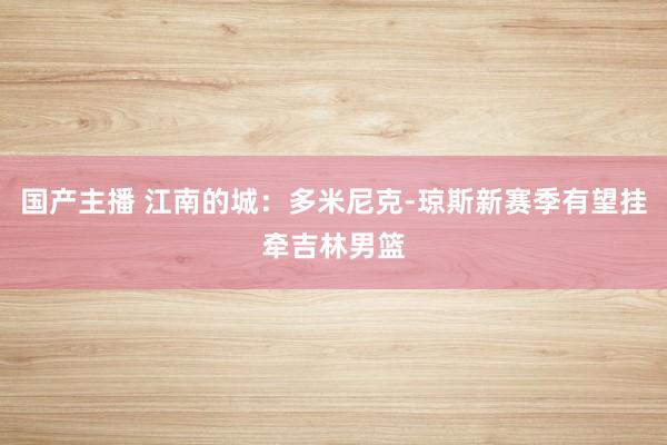 国产主播 江南的城：多米尼克-琼斯新赛季有望挂牵吉林男篮