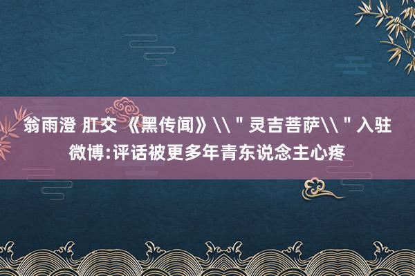 翁雨澄 肛交 《黑传闻》\＂灵吉菩萨\＂入驻微博:评话被更多年青东说念主心疼