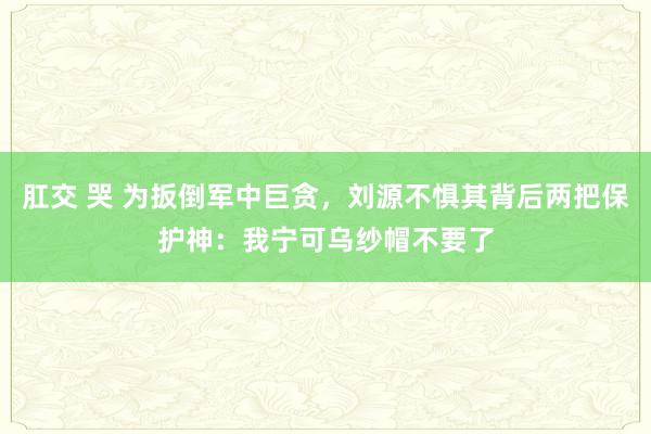 肛交 哭 为扳倒军中巨贪，刘源不惧其背后两把保护神：我宁可乌纱帽不要了