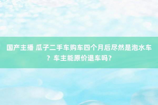 国产主播 瓜子二手车购车四个月后尽然是泡水车？车主能原价退车吗？