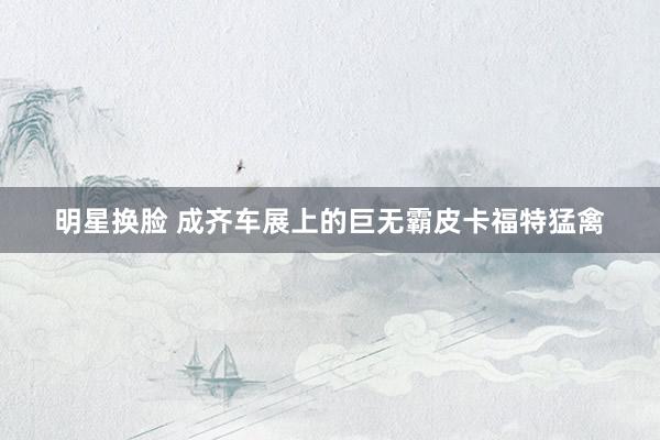明星换脸 成齐车展上的巨无霸皮卡福特猛禽