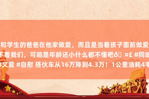 和学生的爸爸在他家做爱，而且是当着孩子面前做爱，太刺激了，孩子完全不看我们，可能是年龄还小什么都不懂吧🤣 #同城 #文爱 #自慰 搭伙车从16万降到4.3万！1公里油耗4毛，喝92油，最高时速180