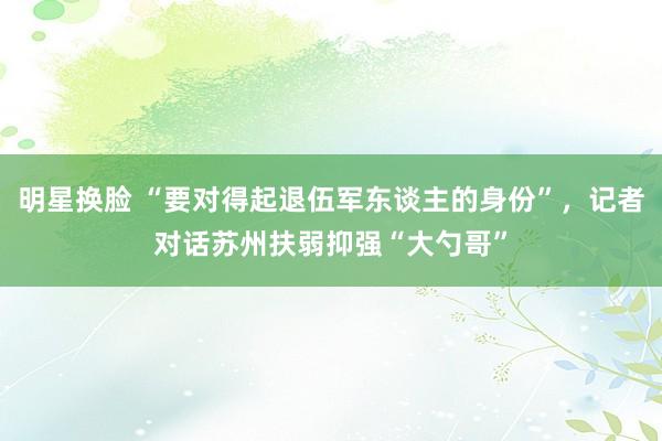 明星换脸 “要对得起退伍军东谈主的身份”，记者对话苏州扶弱抑强“大勺哥”