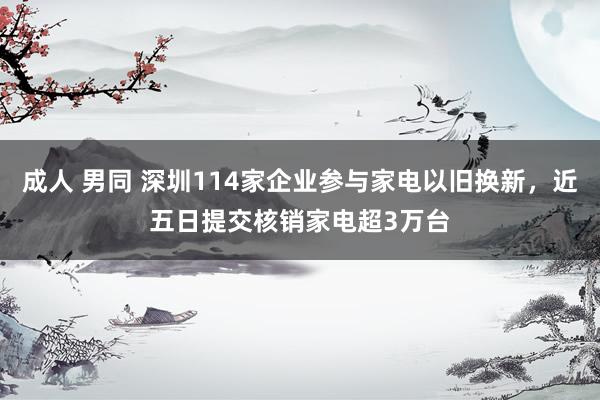 成人 男同 深圳114家企业参与家电以旧换新，近五日提交核销家电超3万台