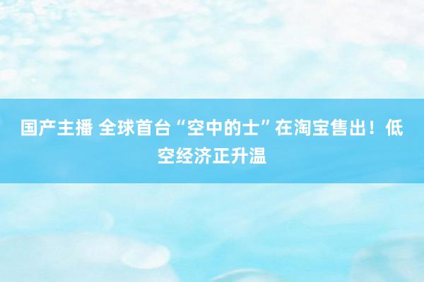 国产主播 全球首台“空中的士”在淘宝售出！低空经济正升温