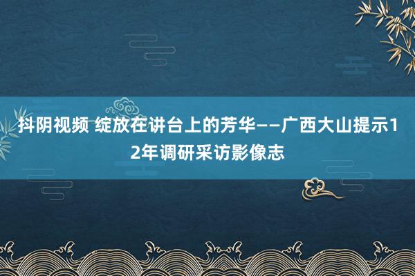 抖阴视频 绽放在讲台上的芳华——广西大山提示12年调研采访影像志