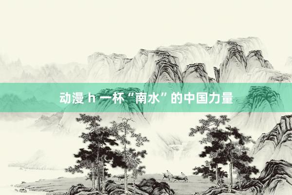 动漫 h 一杯“南水”的中国力量