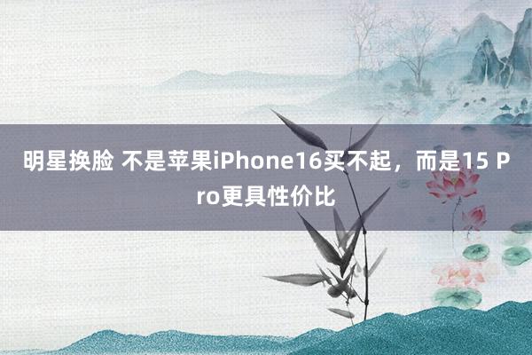 明星换脸 不是苹果iPhone16买不起，而是15 Pro更具性价比