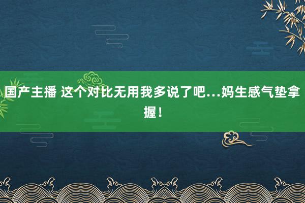 国产主播 这个对比无用我多说了吧…妈生感气垫拿握！
