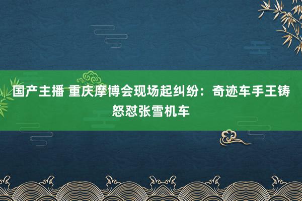 国产主播 重庆摩博会现场起纠纷：奇迹车手王铸怒怼张雪机车