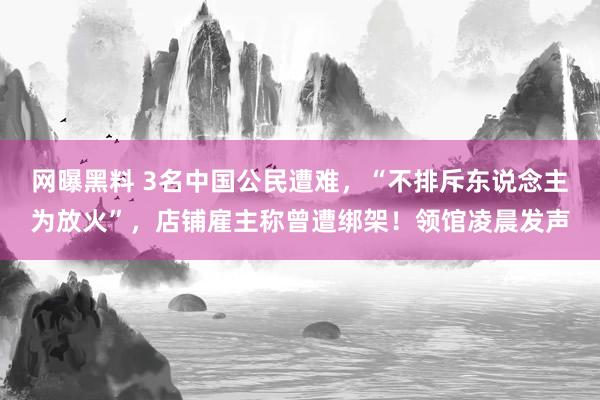 网曝黑料 3名中国公民遭难，“不排斥东说念主为放火”，店铺雇主称曾遭绑架！领馆凌晨发声