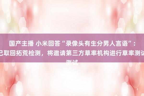 国产主播 小米回答“录像头有生分男人言语”：已取回拓荒检测，将邀请第三方草率机构进行草率测试