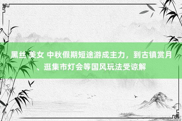 黑丝 美女 中秋假期短途游成主力，到古镇赏月、逛集市灯会等国风玩法受谅解