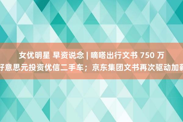 女优明星 早资说念 | 嘀嗒出行文书 750 万好意思元投资优信二手车；京东集团文书再次驱动加薪