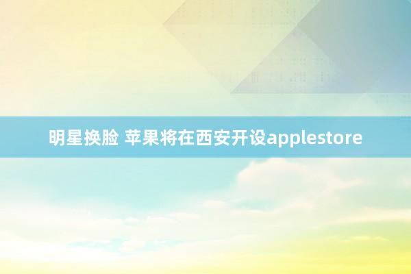 明星换脸 苹果将在西安开设applestore