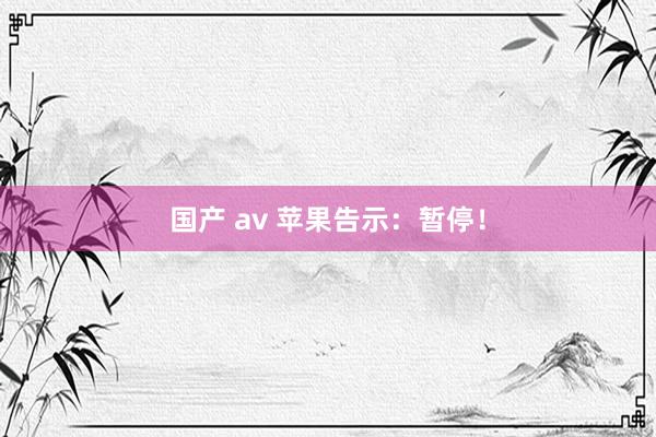 国产 av 苹果告示：暂停！