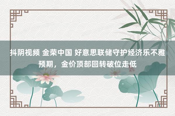 抖阴视频 金荣中国 好意思联储守护经济乐不雅预期，金价顶部回转破位走低