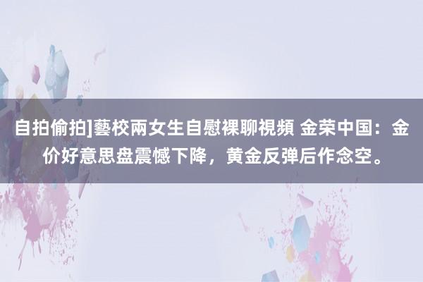 自拍偷拍]藝校兩女生自慰裸聊視頻 金荣中国：金价好意思盘震憾下降，黄金反弹后作念空。
