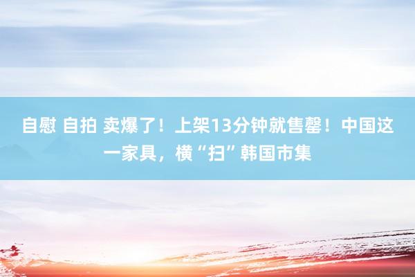 自慰 自拍 卖爆了！上架13分钟就售罄！中国这一家具，横“扫”韩国市集