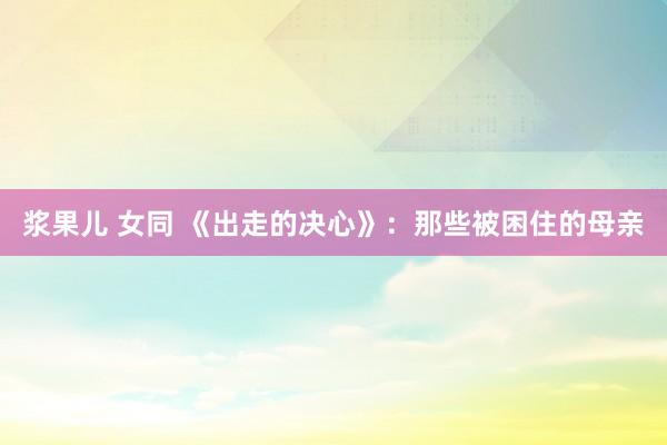 浆果儿 女同 《出走的决心》：那些被困住的母亲