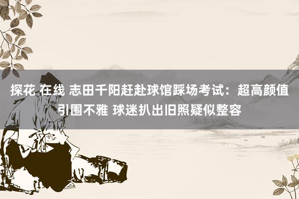 探花 在线 志田千阳赶赴球馆踩场考试:超高颜值引围不雅 球迷扒出旧照疑似整容