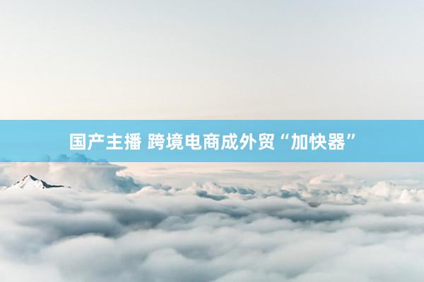国产主播 跨境电商成外贸“加快器”
