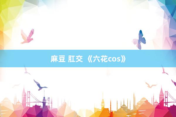 麻豆 肛交 《六花cos》