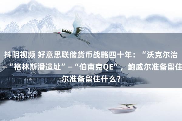 抖阴视频 好意思联储货币战略四十年：“沃克尔治通胀”—“格林斯潘遗址”—“伯南克QE”，鲍威尔准备留住什么？