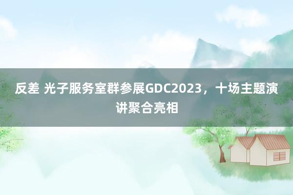 反差 光子服务室群参展GDC2023，十场主题演讲聚合亮相