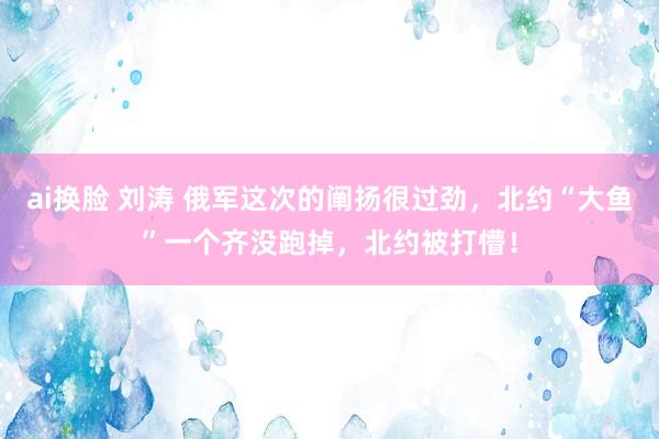 ai换脸 刘涛 俄军这次的阐扬很过劲，北约“大鱼”一个齐没跑掉，北约被打懵！