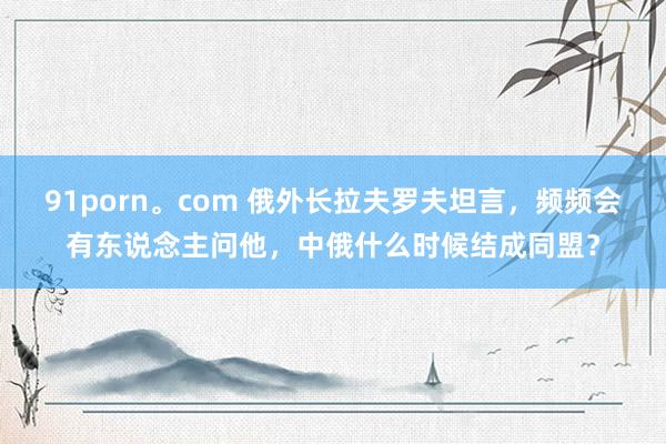91porn。com 俄外长拉夫罗夫坦言，频频会有东说念主问他，中俄什么时候结成同盟？