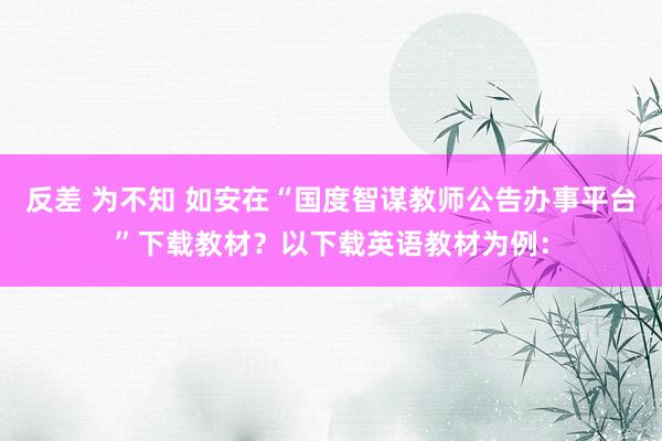 反差 为不知 如安在“国度智谋教师公告办事平台”下载教材？以下载英语教材为例：