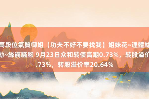 高段位氣質御姐【功夫不好不要找我】姐妹花~連體絲襪~大奶晃動~絲襪騷腳 9月23日众和转债高潮0.73%，转股溢价率20.64%
