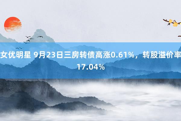 女优明星 9月23日三房转债高涨0.61%，转股溢价率17.04%