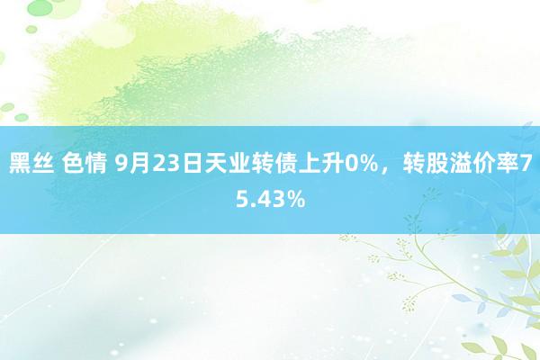 黑丝 色情 9月23日天业转债上升0%，转股溢价率75.43%